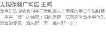 无锡保利广场店 王璐
至今耳边回响着同学们看到别人非常棒的手工作品时那一声声“哇”的惊叹；眼前是那一双双高举着小手争先发言的场景，难忘那一天，难忘那一刻；